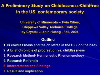 A Preliminary Study on Childlessness/Childfree
in the US. contemporary society
University of Minnesota – Twin Cities,
Chippewa Valley Technical College
by Crystal Li-chin Huang . Fall, 2004
Outline
1. Is childlessness and the childfree in the U.S. on the rise?
2. A brief chronicle of procreation vs. childlessness
3. Research Method- Hermeneutic Phenomenology
4. Research Rationale
6. Interpretation and Findings
7. Result and implication
 