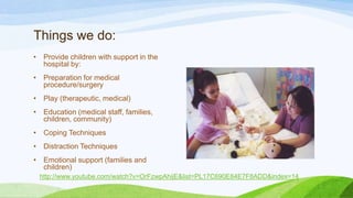 Things we do:
• Provide children with support in the
hospital by:
• Preparation for medical
procedure/surgery
• Play (therapeutic, medical)
• Education (medical staff, families,
children, community)
• Coping Techniques
• Distraction Techniques
• Emotional support (families and
children)
http://www.youtube.com/watch?v=OrFzwpAhijE&list=PL17C690E84E7F8ADD&index=14
 
