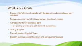 What is our Goal?
• Ease a child’s fear and anxiety with therapeutic and recreational play
activities
• Foster an environment that incorporates emotional support
• Advocate for family-centered care
• coordinating special events, entertainment, and activities
• Sibling support
• Pre- Admission Hospital Tours
• Support families confronting grief and bereavement issues
 