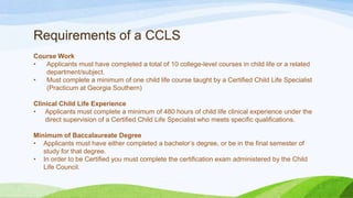 Requirements of a CCLS
Course Work
• Applicants must have completed a total of 10 college-level courses in child life or a related
department/subject.
• Must complete a minimum of one child life course taught by a Certified Child Life Specialist
(Practicum at Georgia Southern)
Clinical Child Life Experience
• Applicants must complete a minimum of 480 hours of child life clinical experience under the
direct supervision of a Certified Child Life Specialist who meets specific qualifications.
Minimum of Baccalaureate Degree
• Applicants must have either completed a bachelor’s degree, or be in the final semester of
study for that degree.
• In order to be Certified you must complete the certification exam administered by the Child
Life Council.
 