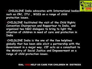 DIAL 1098 HELP US CARE FOR CHILDREN IN DISTRESS
• CHILDLINE India advocates with International bodies
such as CRC, ITU , WSIS on a range of child
protection issues.
•CHILDLINE facilitated the visit of the Child Rights
Convention Chairperson and Rapporteur to India, and
organised two NGO dialogues to bring to light the
situation of children in need of care and protection in
India
•CHILDLINE India is the one of the few helplines
globally that has been able elicit a partnership with the
Government in a major way. CIF acts as a consultant to
the Ministry of Social Justice and Empowerment on a
range of child protection issues.
 