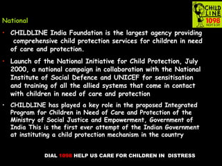 DIAL 1098 HELP US CARE FOR CHILDREN IN DISTRESS
National
• CHILDLINE India Foundation is the largest agency providing
comprehensive child protection services for children in need
of care and protection.
• Launch of the National Initiative for Child Protection, July
2000, a national campaign in collaboration with the National
Institute of Social Defence and UNICEF for sensitisation
and training of all the allied systems that come in contact
with children in need of care and protection
• CHILDLINE has played a key role in the proposed Integrated
Program for Children in Need of Care and Protection of the
Ministry of Social Justice and Empowerment, Government of
India This is the first ever attempt of the Indian Government
at instituting a child protection mechanism in the country
 
