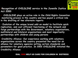 DIAL 1098 HELP US CARE FOR CHILDREN IN DISTRESS
•Recognition of CHILDLINE service in the Juvenile Justice
Act 2000
• CHILDLINE plays an active role in the Child Rights Convention
monitoring process in the country and has payed a critical role
in the drafting of two alternate reports
• Evolution of the unique brand add-on model to facilitate quick
replication, and cost efficient functioning of the network and
forge partnerships with the Government, voluntary organisations,
multilateral and bilateral organisations and most importantly
partnerships with children and young persons
•Credibility Alliance: Our experience working with voluntary
organizations across the country presented the need for an
alliance for voluntary agencies setting certain standards and
parameters for good practice. In 2002 CHILDLINE initiated the
Credibility Alliance
 