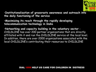 DIAL 1098 HELP US CARE FOR CHILDREN IN DISTRESS
•Institutionalization of grassroots awareness and outreach into
the daily functioning of the service
•Maximizing its reach through the rapidly developing
telecommunication technology in India
•Networking and capacity building in the voluntary sector -
CHILDLINE has over 200 partner organizations that are directly
affiliated with it and run the CHILDLINE service at the local level.
In addition, there are over 2000 organizations associated with the
local CHILDLINE’s contributing their resources to CHILDLINE
 