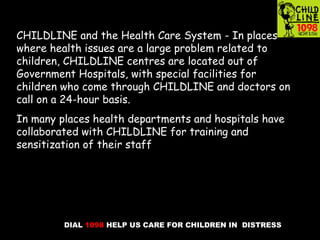 DIAL 1098 HELP US CARE FOR CHILDREN IN DISTRESS
CHILDLINE and the Health Care System - In places
where health issues are a large problem related to
children, CHILDLINE centres are located out of
Government Hospitals, with special facilities for
children who come through CHILDLINE and doctors on
call on a 24-hour basis.
In many places health departments and hospitals have
collaborated with CHILDLINE for training and
sensitization of their staff
 