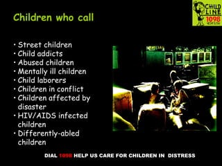 DIAL 1098 HELP US CARE FOR CHILDREN IN DISTRESS
Children who call
• Street children
• Child addicts
• Abused children
• Mentally ill children
• Child laborers
• Children in conflict
• Children affected by
disaster
• HIV/AIDS infected
children
• Differently-abled
children
 