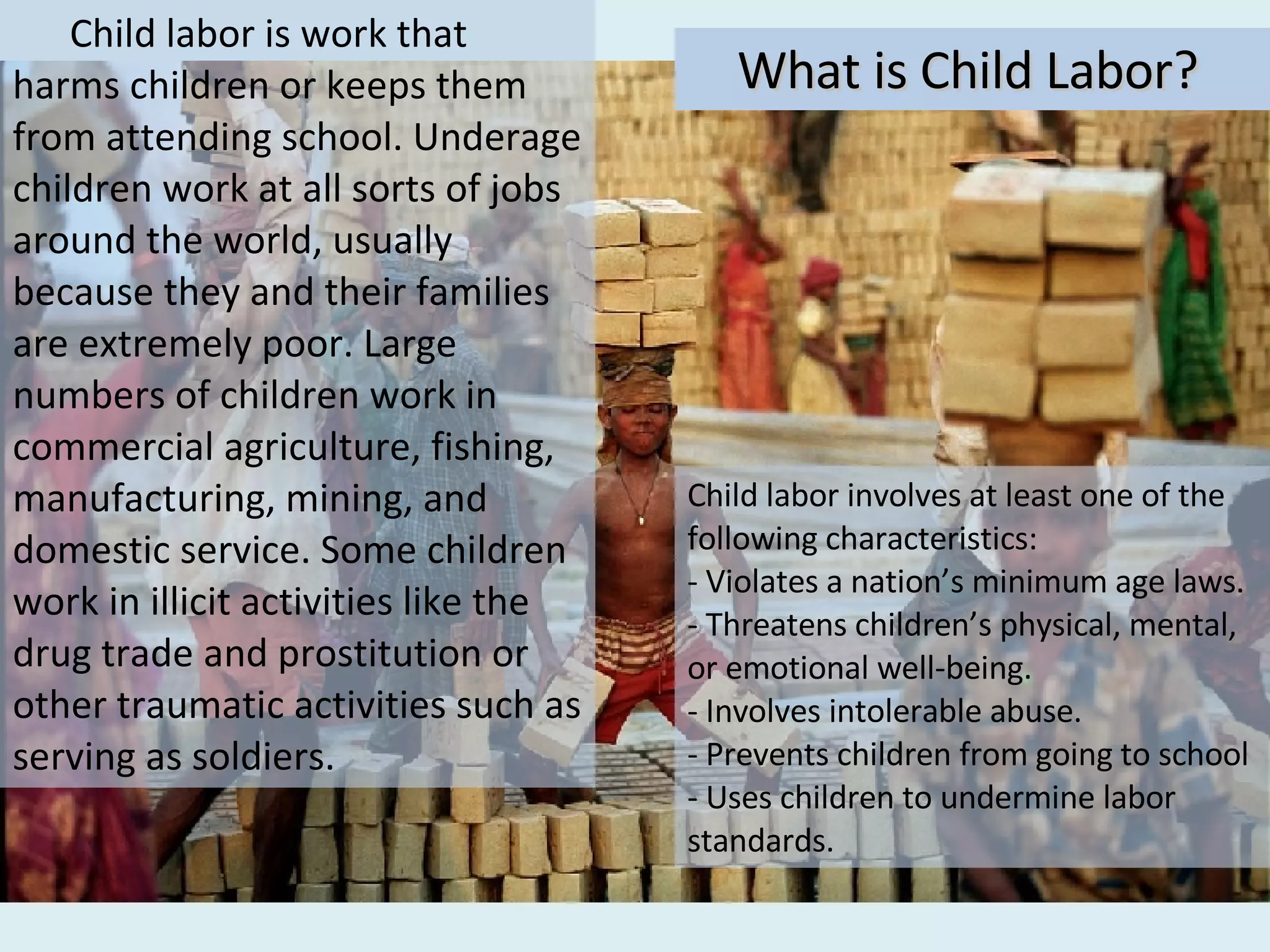 Child labor is work that harms children or keeps them from attending school. Underage children work at all sorts of jobs around the world, usually because they and their families are extremely poor. Large numbers of children work in commercial agriculture, fishing, manufacturing, mining, and domestic service. Some children work in illicit activities like the drug trade and prostitution or other traumatic activities such as serving as soldiers. What is Child Labor? Child labor involves at least one of the following characteristics: - Violates a nation’s minimum age laws.  - Threatens children’s physical, mental, or emotional well-being. - Involves intolerable abuse. - Prevents children from going to school  - Uses children to undermine labor standards. 