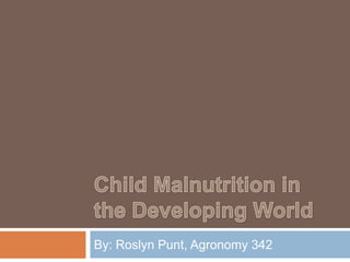 Child Malnutrition in the Developing World By: Roslyn Punt, Agronomy 342 