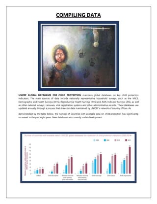 COMPILING DATA
UNICEF GLOBAL DATABASES FOR CHILD PROTECTION maintains global databases on key child protection
indicators. The main sources of data include nationally representative household surveys, such as the MICS,
Demographic and Health Surveys (DHS), Reproductive Health Surveys (RHS) and AIDS Indicator Surveys (AIS), as well
as other national surveys, censuses, vital registration systems and other administrative records. These databases are
updated annually through a process that draws on data maintained by UNICEF’s network of country offices. As
demonstrated by the table below, the number of countries with available data on child protection has significantly
increased in the past eight years. New databases are currently under development.
 