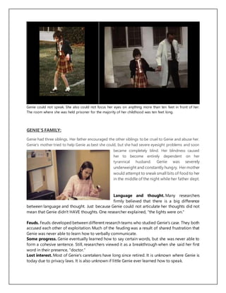 Genie could not speak. She also could not focus her eyes on anything more than ten feet in front of her.
The room where she was held prisoner for the majority of her childhood was ten feet long.
GENIE'S FAMILY:
Genie had three siblings. Her father encouraged the other siblings to be cruel to Genie and abuse her.
Genie's mother tried to help Genie as best she could, but she had severe eyesight problems and soon
became completely blind. Her blindness caused
her to become entirely dependent on her
tyrannical husband. Genie was severely
underweight and constantly hungry. Her mother
would attempt to sneak small bits of food to her
in the middle of the night while her father slept.
Language and thought. Many researchers
firmly believed that there is a big difference
between language and thought. Just because Genie could not articulate her thoughts did not
mean that Genie didn't HAVE thoughts. One researcher explained, "the lights were on."
Feuds. Feuds developed between different research teams who studied Genie's case. They both
accused each other of exploitation. Much of the feuding was a result of shared frustration that
Genie was never able to learn how to verbally communicate.
Some progress. Genie eventually learned how to say certain words, but she was never able to
form a cohesive sentence. Still, researchers viewed it as a breakthrough when she said her first
word in their presence, "doctor."
Lost interest. Most of Genie's caretakers have long since retired. It is unknown where Genie is
today due to privacy laws. It is also unknown if little Genie ever learned how to speak.
 