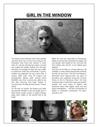 GIRL IN THE WINDOW
The veteran police detective who found Danielle
said he'd never seen a worse case of abuse. Her
emaciated, dirty frame was covered in insect
bites. At 7, she was still wearing a diaper, one that
was soaked and swollen, leaking from the legs,
obviously not changed for days. She was unable
to speak and could only communicate in grunts.
Isolated and neglected, she was a feral child. In
January 2008, writer Lane DE Gregory and
photographer Melissa Lyttle learned about
Danielle's story from a source who called to say
that after bouncing from foster families to
nursing homes, the little girl had found a "forever
family.
For the next six months, De Gregory and Lyttle
documented Danielle as she was taught how to
feed herself, mouth sounds in speech therapy,
laugh when tickled as she learned how to be
loved.
While the past was impossible to photograph,
talking to doctors who examined her, judges and
case workers who fought for her, and even the
birth mother who did this to her helped piece
together.
The story hit the Web on a Friday afternoon. By
midnight, so many readers had posted comments
that the site shut down. "The Girl in the Window"
generated more response than any piece of
journalism ever published during the 124-year
history of the St. Petersburg Times. The story
touched people. It made them angry and hopeful,
grateful and more aware. It helped raise
awareness about child neglect, foster care and
abuse investigations -- and tens of thousands of
dollars in unsolicited contributions for Dani's
long-term care.
 