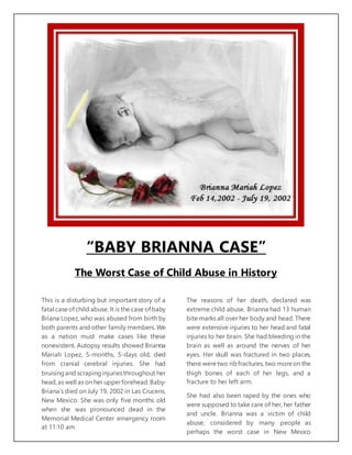 “BABY BRIANNA CASE”
The Worst Case of Child Abuse in History
This is a disturbing but important story of a
fatal caseof child abuse. It is the case of baby
Briana Lopez, who was abused from birth by
both parents and other family members. We
as a nation must make cases like these
nonexistent. Autopsy results showed Brianna
Mariah Lopez, 5-months, 5-days old, died
from cranial cerebral injuries. She had
bruisingand scrapinginjuriesthroughout her
head,as well as on her upperforehead.Baby-
Briana’s died on July 19, 2002 in Las Crucens,
New Mexico. She was only five months old
when she was pronounced dead in the
Memorial Medical Center emergency room
at 11:10 am.
The reasons of her death, declared was
extreme child abuse. Brianna had 13 human
bite marks all over her body and head. There
were extensive injuries to her head and fatal
injuries to her brain. She had bleeding in the
brain as well as around the nerves of her
eyes. Her skull was fractured in two places,
there were two ribfractures, two moreon the
thigh bones of each of her legs, and a
fracture to her left arm.
She had also been raped by the ones who
were supposed to take care of her, her father
and uncle. Brianna was a victim of child
abuse, considered by many people as
perhaps the worst case in New Mexico
 