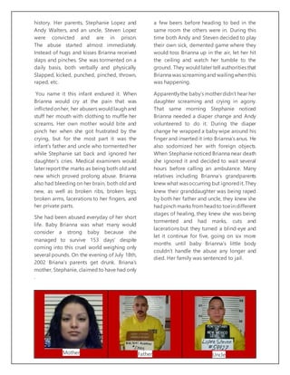 history. Her parents, Stephanie Lopez and
Andy Walters, and an uncle, Steven Lopez
were convicted and are in prison.
The abuse started almost immediately.
Instead of hugs and kisses Brianna received
slaps and pinches. She was tormented on a
daily basis, both verbally and physically.
Slapped, kicked, punched, pinched, thrown,
raped, etc.
You name it this infant endured it. When
Brianna would cry at the pain that was
inflictedonher, her abusers wouldlaugh and
stuff her mouth with clothing to muffle her
screams. Her own mother would bite and
pinch her when she got frustrated by the
crying, but for the most part it was the
infant’s father and uncle who tormented her
while Stephanie sat back and ignored her
daughter’s cries. Medical examiners would
later report the marks as being both old and
new which proved prolong abuse. Brianna
also had bleeding on her brain, both old and
new, as well as broken ribs, broken legs,
broken arms, lacerations to her fingers, and
her private parts.
She had been abused everyday of her short
life. Baby Brianna was what many would
consider a strong baby because she
managed to survive 153 days’ despite
coming into this cruel world weighing only
several pounds. On the evening of July 18th,
2002 Briana’s parents get drunk. Briana’s
mother, Stephanie, claimed to have had only
a few beers before heading to bed in the
same room the others were in. During this
time both Andy and Steven decided to play
their own sick, demented game where they
would toss Brianna up in the air, let her hit
the ceiling and watch her tumble to the
ground. They would later tell authorities that
Brianna was screamingand wailingwhenthis
was happening.
Apparentlythe baby’s motherdidn’t hear her
daughter screaming and crying in agony.
That same morning Stephanie noticed
Brianna needed a diaper change and Andy
volunteered to do it. During the diaper
change he wrapped a baby wipe around his
finger and inserted it into Brianna’s anus. He
also sodomized her with foreign objects.
When Stephanie noticed Brianna near death
she ignored it and decided to wait several
hours before calling an ambulance. Many
relatives including Brianna’s grandparents
knew what wasoccurring but ignoredit.They
knew their granddaughter was being raped
by both her father and uncle, they knew she
hadpinch marks fromheadto toein different
stages of healing, they knew she was being
tormented and had marks, cuts and
lacerations but they turned a blind eye and
let it continue for five, going on six more
months until baby Brianna’s little body
couldn’t handle the abuse any longer and
died. Her family was sentenced to jail.
.
Mother Father Uncle
 