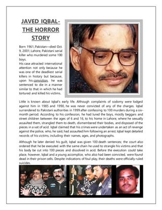 JAVED IQBAL-
THE HORROR
STORY
Born 1961, Pakistan—died Oct.
9, 2001, Lahore, Pakistani serial
killer who murdered some 100
boys.
His case attracted international
attention not only because he
was one of the deadliest serial
killers in history but because,
upon his conviction, he was
sentenced to die in a manner
similar to that in which he had
tortured and killed his victims.
Little is known about Iqbal’s early life. Although complaints of sodomy were lodged
against him in 1985 and 1990, he was never convicted of any of the charges. Iqbal
surrendered to Pakistani authorities in 1999 after confessing to 100 murders during a six-
month period. According to his confession, he had lured the boys, mostly beggars and
street children between the ages of 6 and 16, to his home in Lahore, where he sexually
assaulted them, strangled them to death, dismembered their bodies, and disposed of the
pieces in a vat of acid. Iqbal claimed that his crimes were undertaken as an act of revenge
against the police, who, he said, had assaulted him following an arrest. Iqbal kept detailed
records of his victims, including their names, ages, and photographs.
Although he later denied his guilt, Iqbal was given 100 death sentences; the court also
ordered that he be executed with the same chain he used to strangle his victims and that
his body be cut into 100 pieces and dissolved in acid. Before the execution could take
place, however, Iqbal and a young accomplice, who also had been convicted, were found
dead in their prison cells. Despite indications of foul play, their deaths were officially ruled
suicides.
 