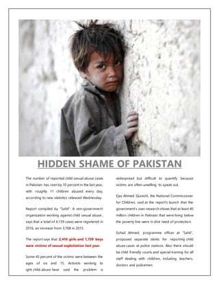 HIDDEN SHAME OF PAKISTAN
The number of reported child sexual abuse cases
in Pakistan has risenby 10 percent in the last year,
with roughly 11 children abused every day,
according to new statistics released Wednesday.
Report compiled by “Sahil”: A non-government
organization working against child sexual abuse ,
says that a total of 4,139 cases were registered in
2016, an increase from 3,768 in 2015.
The report says that 2,410 girls and 1,729 boys
were victims of sexual exploitation last year.
Some 45 percent of the victims were between the
ages of six and 15. Activists working to
ight child abuse have said the problem is
widespread but difficult to quantify because
victims are often unwilling to speak out.
Ejaz Ahmed Qureshi, the National Commissioner
for Children, said at the report’s launch that the
government’s own research shows that at least 40
million children in Pakistan that were living below
the poverty line were in dire need of protection.
Sohail Ahmed, programme officer at “Sahil”,
proposed separate desks for reporting child
abuse cases at police stations. Also there should
be child friendly courts and special training for all
staff dealing with children, including teachers,
doctors and policemen.
 