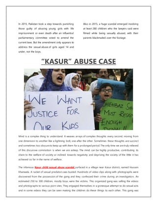 In 2015, Pakistan took a step towards punishing
those guilty of abusing young girls with life
imprisonment or even death after an influential
parliamentary committee voted to amend the
current laws. But the amendment only appears to
address the sexual abuse of girls aged 14 and
under, not the boys.
Also in 2015, a huge scandal emerged involving
at least 280 children who the lawyers said were
filmed while being sexually abused, with their
parents blackmailed over the footage.
“KASUR” ABUSE CASE
Mind is a complex thing to understand. It weaves arrays of complex thoughts every second, moving from
one dimension to another like a lightning bolt, one after the other. Sometimes these thoughts are succinct
and sometimes too obscure to keep up with them for a prolonged period. The only time we are truly relieved
of this discursive commotion is when we are asleep. The mind can be highly productive, contributing its
share to the welfare of society or inclined towards negativity and depriving the society of the little it has
achieved so far in the name of welfare.
The infamous Kasur child sexual abuse scandal surfaced in a village near Kasur district, named Hussain
Khanwala. A racket of sexual predators was busted. Hundreds of video clips along with photographs were
discovered from the possession of the gang and they confessed their crime during an investigation. An
estimated 250 to 300 children, mostly boys, were the victims. This organized gang was selling the videos
and photographs to various porn sites. They engaged themselves in a grotesque attempt to do sexual acts
and in some videos they can be seen making the children do these things to each other. This gang was
 