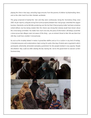 playing the shots in two ways, extracting huge amounts from the parents of children by blackmailing them,
and on the other hand from their clientele worldwide.
The gang comprised of twenty-five men and they were continuously doing this horrendous thing since
2005. As per reports, a dispute arising from some property between two rival groups unearthed this stygian
business. Heartache can be felt after pondering over this fact that if that propertymatter had been somehow
solved without any fuss being created, then the chance was strong that nobody would have known about
this crime being committed. No matter how much one tries, this piece of information will always sound like
a lame excuse that villagers were not aware of this thing – yes an eminent threat to their life was there but
still, they could have unveiled it anonymously.
As soon as this brutality leaked in media it spread like wildfire and as it is a custom in any kind of mishap,
it shocked everyone and condemnations kept coming for quite a few days. Protests were organized in which
participants vehemently demanded exemplary punishment for the people involved in any capacity. People
did whatever they could do while abiding the law, leaving the rest to the government to execute as their
foremost duty.
 