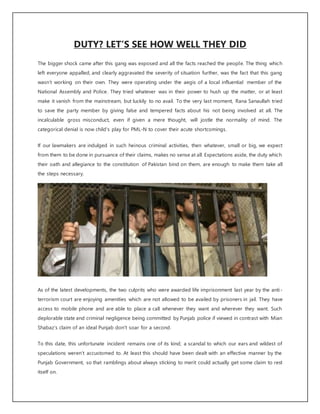 DUTY? LET’S SEE HOW WELL THEY DID
The bigger shock came after this gang was exposed and all the facts reached the people. The thing which
left everyone appalled, and clearly aggravated the severity of situation further, was the fact that this gang
wasn’t working on their own. They were operating under the aegis of a local influential member of the
National Assembly and Police. They tried whatever was in their power to hush up the matter, or at least
make it vanish from the mainstream, but luckily to no avail. To the very last moment, Rana Sanaullah tried
to save the party member by giving false and tempered facts about his not being involved at all. The
incalculable gross misconduct, even if given a mere thought, will jostle the normality of mind. The
categorical denial is now child's play for PML-N to cover their acute shortcomings.
If our lawmakers are indulged in such heinous criminal activities, then whatever, small or big, we expect
from them to be done in pursuance of their claims, makes no sense at all. Expectations aside, the duty which
their oath and allegiance to the constitution of Pakistan bind on them, are enough to make them take all
the steps necessary.
As of the latest developments, the two culprits who were awarded life imprisonment last year by the anti-
terrorism court are enjoying amenities which are not allowed to be availed by prisoners in jail. They have
access to mobile phone and are able to place a call whenever they want and wherever they want. Such
deplorable state and criminal negligence being committed by Punjab police if viewed in contrast with Mian
Shabaz’s claim of an ideal Punjab don't soar for a second.
To this date, this unfortunate incident remains one of its kind; a scandal to which our ears and wildest of
speculations weren’t accustomed to. At least this should have been dealt with an effective manner by the
Punjab Government, so that ramblings about always sticking to merit could actually get some claim to rest
itself on.
 