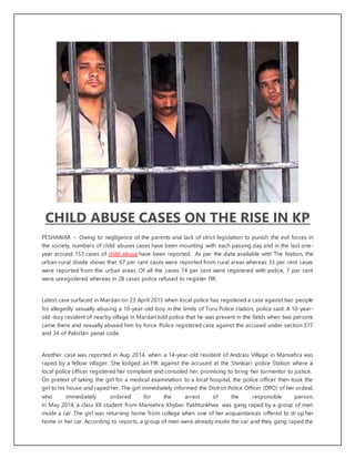 CHILD ABUSE CASES ON THE RISE IN KP
PESHAWAR - Owing to negligence of the parents and lack of strict legislation to punish the evil forces in
the society, numbers of child abuses cases have been mounting with each passing day and in the last one-
year around 153 cases of child abuse have been reported. As per the data available with The Nation, the
urban-rural divide shows that 67 per cent cases were reported from rural areas whereas 33 per cent cases
were reported from the urban areas. Of all the cases 74 per cent were registered with police, 7 per cent
were unregistered whereas in 28 cases police refused to register FIR.
Latest case surfaced in Mardan on 23 April 2015 when local police has registered a case against two people
for allegedly sexually abusing a 10-year-old-boy in the limits of Toru Police station, police said. A 10-year-
old -boy resident of nearby village in Mardan told police that he was present in the fields when two persons
came there and sexually abused him by force. Police registered case against the accused under section 377
and 34 of Pakistan penal code.
Another case was reported in Aug 2014, when a 14-year-old resident of Andrasi Village in Mansehra was
raped by a fellow villager. She lodged an FIR against the accused at the Shinkiari police Station where a
local police officer registered her complaint and consoled her, promising to bring her tormentor to justice.
On pretext of taking the girl for a medical examination to a local hospital, the police officer then took the
girl to his house and raped her. The girl immediately informed the District Police Officer (DPO) of her ordeal,
who immediately ordered for the arrest of the responsible person.
In May 2014, a class XII student from Mansehra-Khyber Pakhtunkhwa was gang raped by a group of men
inside a car. The girl was returning home from college when one of her acquaintances offered to dr op her
home in her car. According to reports, a group of men were already inside the car and they gang raped the
 