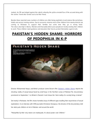 student. An FIR was lodged against the culprits whereby the police arrested four of the accused along with
the victims’ friend who turned out to be their friend.
Besides these reported cases numbers of children are often being exploited at work places like workshops,
hotels and various training centres. Due to economic miseries most of the children from nearby districts are
coming to Peshawar to support their families but some time they go in wrong hand.
The ratio is also high in Bannu, Mardan and Charsadda where poor people are mostly sending their children
to work. These children need guidance and education that how to protect themselves against evils.
PAKISTAN’S HIDDEN SHAME: HORRORS
OF PEDOPHILIA IN K-P
Director Mohammed Naqvi, and British producer Jamie Doran's film Pakistan’s Hidden Shame depicts the
shocking reality of sexual abuse faced by small boys in the Northern areas of Pakistan.The documentary
premiered on September 1 on Britain's Channel 4 and shows the "dark reality of a society living in denial."
Set mainly in Peshawar, the film shows homeless boys of different ages recalling their experiences of sexual
exploitation. In an interview with CNN journalist Christiane Amanpour, the director of the documentary told
her what puts children at risk in Pakistan and around the world.
"Pedophiles by their very nature are inadequate, it's about power over children."
 