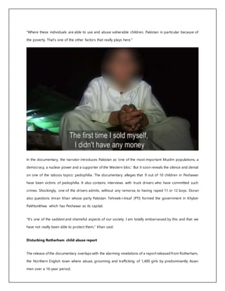 "Where these individuals are able to use and abuse vulnerable children, Pakistan in particular because of
the poverty. That's one of the other factors that really plays here."
In the documentary, the narrator introduces Pakistan as 'one of the most important Muslim populations, a
democracy, a nuclear power and a supporter of the Western bloc.' But it soon reveals the silence and denial
on one of the taboos topics: pedophilia. The documentary alleges that 9 out of 10 children in Peshawar
have been victims of pedophilia. It also contains interviews with truck drivers who have committed such
crimes. Shockingly, one of the drivers admits, without any remorse, to having raped 11 or 12 boys. Doran
also questions Imran Khan whose party Pakistan Tehreek-i-Insaf (PTI) formed the government in Khyber
Pakhtunkhwa which has Peshawar as its capital.
"It's one of the saddest and shameful aspects of our society. I am totally embarrassed by this and that we
have not really been able to protect them," Khan said.
Disturbing Rotherham child abuse report
The release ofthe documentary overlaps with the alarming revelations of a reportreleased from Rotherham,
the Northern English town where abuse, grooming and trafficking of 1,400 girls by predominantly Asian
men over a 16-year period.
 