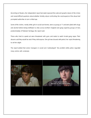 According to Reuters, the independent report last week exposed the scale and graphic nature of the crimes
and raised difficult questions about whether timidity about confronting the racial aspects of the abuse had
prompted authorities to turn a blind eye.
Some of the victims, mainly white girls in social care homes, were as young as 11 and were plied with drugs
and alcohol before being trafficked to cities across northern England and gang-raped by groups of men,
predominately of Pakistani heritage, the report said.
Those who tried to speak out were threatened with guns and made to watch brutal gang rapes. Their
abusers said they would be next if they told anyone. One girl was doused with petrol, her rapist threatening
to set her alight.
The report added that senior managers in social care "underplayed" the problem while police regarded
many victims with contempt.
 