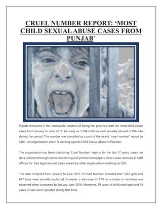 CRUEL NUMBER REPORT: ‘MOST
CHILD SEXUAL ABUSE CASES FROM
PUNJAB’
Punjab remained in the unenviable position of being the province with the most child abuse
cases from January to June 2017. As many as 1,764 children were sexually abused in Pakistan
during the period. This number was compiled as a part of the yearly “cruel number” report by
Sahil- an organisation which is working against Child Sexual Abuse in Pakistan.
The organisation has been publishing ‘Cruel Number’ reports for the last 17 years, based on
data collectedthrough online monitoring and printed newspapers, direct cases received at Sahil
offices for free legal aid and cases shared by other organisations working on CSA.
The data compiled from January to June 2017 of Cruel Number revealed that 1,067 girls and
697 boys were sexually exploited. However, a decrease of 17% in numbers in incidents was
observed when compared to January-June 2016. Moreover, 59 cases of child marriages and 14
cases of vani were reported during that time.
 