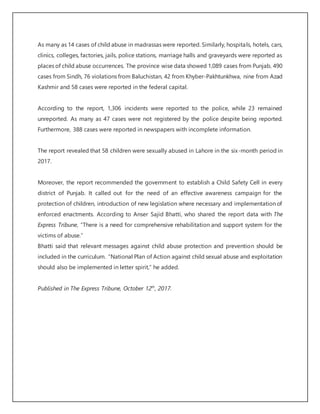 As many as 14 cases of child abuse in madrassas were reported. Similarly, hospitals, hotels, cars,
clinics, colleges, factories, jails, police stations, marriage halls and graveyards were reported as
places of child abuse occurrences. The province wise data showed 1,089 cases from Punjab, 490
cases from Sindh, 76 violations from Baluchistan, 42 from Khyber-Pakhtunkhwa, nine from Azad
Kashmir and 58 cases were reported in the federal capital.
According to the report, 1,306 incidents were reported to the police, while 23 remained
unreported. As many as 47 cases were not registered by the police despite being reported.
Furthermore, 388 cases were reported in newspapers with incomplete information.
The report revealed that 58 children were sexually abused in Lahore in the six-month period in
2017.
Moreover, the report recommended the government to establish a Child Safety Cell in every
district of Punjab. It called out for the need of an effective awareness campaign for the
protection of children, introduction of new legislation where necessary and implementation of
enforced enactments. According to Anser Sajid Bhatti, who shared the report data with The
Express Tribune, “There is a need for comprehensive rehabilitation and support system for the
victims of abuse.”
Bhatti said that relevant messages against child abuse protection and prevention should be
included in the curriculum. “National Plan of Action against child sexual abuse and exploitation
should also be implemented in letter spirit,” he added.
Published in The Express Tribune, October 12th
, 2017.
 