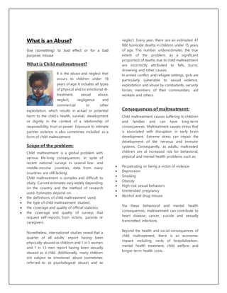 What is an Abuse?
Use (something) to bad effect or for a bad
purpose; misuse
What is Child maltreatment?
It is the abuse and neglect that
occurs to children under 18
years of age. It includes all types
of physical and/or emotional ill-
treatment, sexual abuse,
neglect, negligence and
commercial or other
exploitation, which results in actual or potential
harm to the child’s health, survival, development
or dignity in the context of a relationship of
responsibility, trust or power. Exposure to intimate
partner violence is also sometimes included as a
form of child maltreatment.
Scope of the problem:
Child maltreatment is a global problem with
serious life-long consequences. In spite of
recent national surveys in several low- and
middle-income countries, data from many
countries are still lacking.
Child maltreatment is complex and difficult to
study. Current estimates vary widely depending
on the country and the method of research
used. Estimates depend on:
 the definitions of child maltreatment used;
 the type of child maltreatment studied;
 the coverage and quality of official statistics;
 the coverage and quality of surveys that
request self-reports from victims, parents or
caregivers.
Nonetheless, international studies reveal that a
quarter of all adults’ report having been
physically abused as children and 1 in 5 women
and 1 in 13 men report having been sexually
abused as a child. Additionally, many children
are subject to emotional abuse (sometimes
referred to as psychological abuse) and to
neglect. Every year, there are an estimated 41
000 homicide deaths in children under 15 years
of age. This number underestimates the true
extent of the problem, as a significant
proportion of deaths due to child maltreatment
are incorrectly attributed to falls, burns,
drowning and other causes.
In armed conflict and refugee settings, girls are
particularly vulnerable to sexual violence,
exploitation and abuse by combatants, security
forces, members of their communities, aid
workers and others.
Consequences of maltreatment:
Child maltreatment causes suffering to children
and families and can have long-term
consequences. Maltreatment causes stress that
is associated with disruption in early brain
development. Extreme stress can impair the
development of the nervous and immune
systems. Consequently, as adults, maltreated
children are at increased risk for behavioral,
physical and mental health problems such as:
 Perpetrating or being a victim of violence
 Depression
 Smoking
 Obesity
 High-risk sexual behaviors
 Unintended pregnancy
 Alcohol and drug misuse
Via these behavioral and mental health
consequences, maltreatment can contribute to
heart disease, cancer, suicide and sexually
transmitted infections.
Beyond the health and social consequences of
child maltreatment, there is an economic
impact, including costs of hospitalization,
mental health treatment, child welfare, and
longer-term health costs.
 