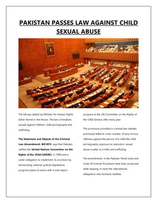 PAKISTAN PASSES LAW AGAINST CHILD
SEXUAL ABUSE
The bill was tabled by Minister for Human Rights
Zahid Hamid in the House. The law criminalizes
assault against children, child pornography and
trafficking.
The Statement and Objects of the Criminal
Law (Amendment) Bill 2015 says that Pakistan
ratified the United Nations Convention on the
Rights of the Child (UNCRC) in 1990 and is
under obligation to implement its provision by
harmonizing national policies legislations
programs plans of action with it and report
progress to the UN Committee on the Rights of
the Child Geneva after every year.
The provisions provided in criminal law statutes
previously failed to cover number of very serious
offenses against the person of a child like child
pornography, exposure to seduction, sexual
abuse cruelty to a child and trafficking.
The amendments in the Pakistan Penal Code and
Code of Criminal Procedure have been proposed
while keeping in mind the international
obligations and domestic realities.
 