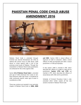 PAKISTAN PENAL CODE CHILD ABUSE
AMENDMENT 2016
Pakistan Penal Code is amended through
Criminal Law Second Amendment Act 2016 to
address the serious issue of child abuse. Child
abuse or crimes against child is one of the
pressing social issues of Pakistan. Through this
amendment in Pakistan Penal Code punishments
are enhanced for the crimes against child.
Section 82 of Pakistan Penal Code is amended
and age of child enhanced from seven to ten.
Now everyone under age of ten is considered as
child, previously anyone under age of seven is
considered as child.
Three new sections are inserted in one particular
chapter of Pakistan Penal Code i.e. 292A, 292B
and 292C. Section 292A is about offence of
exposure of child to seduction. 292B is about
offence of child pornography and 292C is about
punishment of child pornography.
A new section 328A is inserted in PPC which
describes the offence of cruelty to child and its
punishment. Section 377A and 377B are
inserted in PPC which describes the offence of
sexual abuse with child and its punishment.
Schedule of Criminal Procedure Code is also
amended which further explain all the new
sections inserted in Pakistan Penal Code
.
 