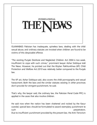ISLAMABAD: Pakistan has inadequate, spineless laws, dealing with the child
sexual abuse, and ordinary statutes are invoked when children are found to be
victims of this despicable offence.
“The existing Punjab Destitute and Neglected Children Act 2004 is too weak,
insufficient to cope with such crimes,” prominent lawyer Azhar Siddique told
The News. However, he pointed out that the Khyber Pakhtunkhwa (KP) Child
Protection and Welfare Act 2010 was relatively better compared to the Punjab
law.
The KP act, Azhar Siddique said, also covers the child pornography and sexual
harassment. Both the laws and the similar statutes existing in other provinces
don’t provide for stringent punishment, he said.
That’s why, the lawyer said, the ordinary law, the Pakistan Penal Code PPC) is
applied in the cases that also involve children.
He said now when the nation has been shattered and rocked by the Kasur
scandal, special laws should be formulated to award exemplary punishment to
such perpetrators.
Due to insufficient punishment provided by the present law, the Anti-Terrorism
 