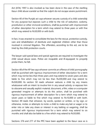 Act (ATA) 1997 is also invoked as has been done in the case of the startling
Kasur child abuse scandal so that the culprit do not escape severe punishment.
Section 40 of the Punjab act says whoever secures custody of a child ostensibly
for any purpose but exposes such a child to the risk of seduction, sodomy,
prostitution or other immoral conditions, shall be punished with imprisonment
of either description for a term which may extend to three years or with fine
which may extend to Rs50,000 or with both.
In fact, it was enacted to consolidate the laws for the rescue, protective custody,
care and rehabilitation of destitute and neglected children other than those
involved in criminal litigation. The offenders, according to this act, are to be
tried by the child protection courts.
The lawyer said special laws and special agencies are required to investigate the
child sexual abuse cases. Police are incapable and ill-equipped to properly
probe them, he felt.
Section 48 of the KP law says whoever commits an offence of child pornography
shall be punished with rigorous imprisonment of either description for a term
which may not be less than three years and may extend to seven years and also
liable to fine which may not be less than Rs200,000 and may extend to
Rs500,000. Its section 50 reads whoever seduces a child by any means
whatsoever with an intent to involve him in any sexual activity or exposes him
to obscene and sexually explicit material, document, a film, video or a computer
generated imagine or attempts to do this action, shall be punished with
rigorous imprisonment of either description for a term which may extend to
seven years or liable to fine which may extend to Rs10,000 or with both.
Section 49 reads that whoever, by words, spoken or written, or by sign, or
otherwise, incites or attempts to incite a child to make any bet or wager or to
enter into or take any share or interest in any betting or wagering, shall be
punished with rigorous imprisonment for a term which may extend to six
months and shall also be liable to a fine which may extend to Rs50,000.
Sections 376 and 277 of the PPC have been applied to the Kasur case as is
 