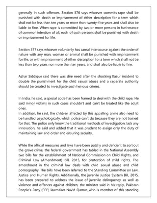 generally in such offences. Section 376 says whoever commits rape shall be
punished with death or imprisonment of either description for a term which
shall not be less than ten years or more than twenty-five years and shall also be
liable to fine. When rape is committed by two or more persons in furtherance
of common intention of all, each of such persons shall be punished with death
or imprisonment for life.
Section 377 says whoever voluntarily has carnal intercourse against the order of
nature with any man, woman or animal shall be punished with imprisonment
for life, or with imprisonment of either description for a term which shall not be
less than two years nor more than ten years, and shall also be liable to fine.
Azhar Siddique said there was dire need after the shocking Kasur incident to
double the punishment for the child sexual abuse and a separate authority
should be created to investigate such heinous crimes.
In India, he said, a special code has been framed to deal with the child rape. He
said minor victims in such cases shouldn’t and can’t be treated like the adult
ones.
In addition, he said, the children affected by this appalling crime also need to
be handled psychologically, which police can’t do because they are not trained
for that. The police only know the traditional methods of investigation, lack any
innovation, he said and added that it was prudent to assign only the duty of
maintaining law and order and ensuring security.
While the official measures and laws have been patchy and deficient to sort out
the grave crime, the federal government has tabled in the National Assembly
two bills for the establishment of National Commission on Child Rights, and
Criminal Law (Amendment) Bill, 2015, for protection of child rights. The
amendment in the criminal law deals with child sexual abuse and child
pornography. The bills have been referred to the Standing Committee on Law,
Justice and Human Rights. Additionally, the juvenile Justice System Bill, 2015,
has been prepared to address the issue of juvenile delinquency as well as
violence and offences against children, the minister said in his reply. Pakistan
People’s Party (PPP) lawmaker Navid Qamar, who is member of this standing
 