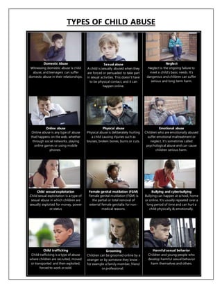 TYPES OF CHILD ABUSE
Domestic Abuse
Witnessing domestic abuse is child
abuse, and teenagers can suffer
domestic abuse in their relationships.
Sexual abuse
A child is sexually abused when they
are forced or persuaded to take part
in sexual activities. This doesn't have
to be physical contact, and it can
happen online.
Neglect
Neglect is the ongoing failure to
meet a child's basic needs. It's
dangerous and children can suffer
serious and long-term harm.
Online abuse
Online abuse is any type of abuse
that happens on the web, whether
through social networks, playing
online games or using mobile
phones.
Physical abuse
Physical abuse is deliberately hurting
a child causing injuries such as
bruises, broken bones, burns or cuts.
Emotional abuse
Children who are emotionally abused
suffer emotional maltreatment or
neglect. It's sometimes called
psychological abuse and can cause
children serious harm.
Child sexual exploitation
Child sexual exploitation is a type of
sexual abuse in which children are
sexually exploited for money, power
or status
Female genital mutilation (FGM)
Female genital mutilation (FGM) is
the partial or total removal of
external female genitalia for non-
medical reasons.
Bullying and cyberbullying
Bullying can happen at school, home
or online. It’s usually repeated over a
long period of time and can hurt a
child physically & emotionally.
Child trafficking
Child trafficking is a type of abuse
where children are recruited, moved
or transported and then exploited,
forced to work or sold.
Grooming
Children can be groomed online by a
stranger or by someone they know -
for example a family member, friend
or professional.
Harmful sexual behavior
Children and young people who
develop harmful sexual behavior
harm themselves and others.
 