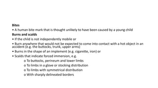 Bites
• A human bite mark that is thought unlikely to have been caused by a young child
Burns and scalds
• If the child is not independently mobile or
• Burn anywhere that would not be expected to come into contact with a hot object in an
accident (e.g. the buttocks, trunk, upper arms)
• Burns in the shape of an implement (e.g. cigarette, iron) or
• Scalds that indicate forced immersion, e.g.
o To buttocks, perineum and lower limbs
o To limbs in a glove or stocking distribution
o To limbs with symmetrical distribution
o With sharply delineated borders
 