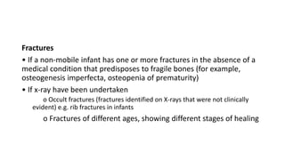 Fractures
• If a non-mobile infant has one or more fractures in the absence of a
medical condition that predisposes to fragile bones (for example,
osteogenesis imperfecta, osteopenia of prematurity)
• If x-ray have been undertaken
o Occult fractures (fractures identified on X-rays that were not clinically
evident) e.g. rib fractures in infants
o Fractures of different ages, showing different stages of healing
 