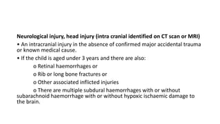 Neurological injury, head injury (intra cranial identified on CT scan or MRI)
• An intracranial injury in the absence of confirmed major accidental trauma
or known medical cause.
• If the child is aged under 3 years and there are also:
o Retinal haemorrhages or
o Rib or long bone fractures or
o Other associated inflicted injuries
o There are multiple subdural haemorrhages with or without
subarachnoid haemorrhage with or without hypoxic ischaemic damage to
the brain.
 