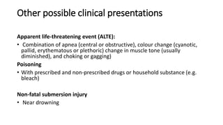 Other possible clinical presentations
Apparent life-threatening event (ALTE):
• Combination of apnea (central or obstructive), colour change (cyanotic,
pallid, erythematous or plethoric) change in muscle tone (usually
diminished), and choking or gagging)
Poisoning
• With prescribed and non-prescribed drugs or household substance (e.g.
bleach)
Non-fatal submersion injury
• Near drowning
 