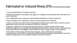 Fabricated or induced illness (FII) (munchausen by proxy)
• Unusual attendance at medical services
• Reported symptoms and signs only appear or reappear and reported when the parent or
carer is present
• An inexplicably poor response to prescribed medication or other treatment
• New symptoms are reported as soon as previous ones have resolved
• There is a history of events that is biologically unlikely (e.g. infants with a history of very
large blood losses who do not become unwell or anaemic)
• Despite a definitive clinical opinion being reached, multiple opinions from other
healthcare agencies are sought and disputed by the parent or carer and the child continues
to be presented for investigation and treatment with a range of signs and symptoms
• The child's normal daily activities (for example, school attendance) are being
compromised, or the child is using aids to daily living (for example wheelchairs) more than
would be expected for any medical condition that the child has.
 