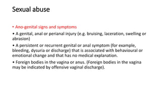 Sexual abuse
• Ano-genital signs and symptoms
• A genital, anal or perianal injury (e.g. bruising, laceration, swelling or
abrasion)
• A persistent or recurrent genital or anal symptom (for example,
bleeding, dysuria or discharge) that is associated with behavioural or
emotional change and that has no medical explanation.
• Foreign bodies in the vagina or anus. (Foreign bodies in the vagina
may be indicated by offensive vaginal discharge).
 