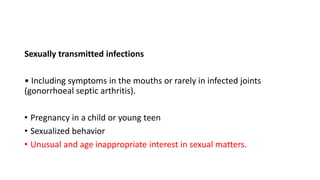 Sexually transmitted infections
• Including symptoms in the mouths or rarely in infected joints
(gonorrhoeal septic arthritis).
• Pregnancy in a child or young teen
• Sexualized behavior
• Unusual and age inappropriate interest in sexual matters.
 