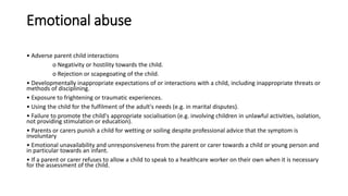 Emotional abuse
• Adverse parent child interactions
o Negativity or hostility towards the child.
o Rejection or scapegoating of the child.
• Developmentally inappropriate expectations of or interactions with a child, including inappropriate threats or
methods of disciplining.
• Exposure to frightening or traumatic experiences.
• Using the child for the fulfilment of the adult's needs (e.g. in marital disputes).
• Failure to promote the child's appropriate socialisation (e.g. involving children in unlawful activities, isolation,
not providing stimulation or education).
• Parents or carers punish a child for wetting or soiling despite professional advice that the symptom is
involuntary
• Emotional unavailability and unresponsiveness from the parent or carer towards a child or young person and
in particular towards an infant.
• If a parent or carer refuses to allow a child to speak to a healthcare worker on their own when it is necessary
for the assessment of the child.
 