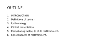 OUTLINE
1. INTRODUCTION
2. Definitions of terms
3. Epidemiology
4. Clinical presentation
5. Contributing factors to child maltreatment.
6. Consequences of maltreatment.
 