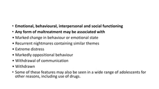 • Emotional, behavioural, interpersonal and social functioning
• Any form of maltreatment may be associated with
• Marked change in behaviour or emotional state
• Recurrent nightmares containing similar themes
• Extreme distress
• Markedly oppositional behaviour
• Withdrawal of communication
• Withdrawn
• Some of these features may also be seen in a wide range of adolescents for
other reasons, including use of drugs.
 