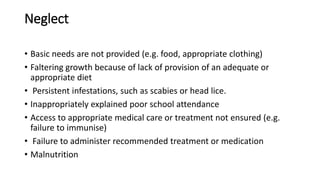 Neglect
• Basic needs are not provided (e.g. food, appropriate clothing)
• Faltering growth because of lack of provision of an adequate or
appropriate diet
• Persistent infestations, such as scabies or head lice.
• Inappropriately explained poor school attendance
• Access to appropriate medical care or treatment not ensured (e.g.
failure to immunise)
• Failure to administer recommended treatment or medication
• Malnutrition
 
