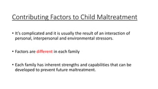 Contributing Factors to Child Maltreatment
• It’s complicated and it is usually the result of an interaction of
personal, interpersonal and environmental stressors.
• Factors are different in each family
• Each family has inherent strengths and capabilities that can be
developed to prevent future maltreatment.
 