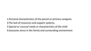 1.Personal characteristics of the parent or primary caregiver,
2.The lack of resources and support systems,
3.Special or unusual needs or characteristics of the child
4.Excessive stress in the family and surrounding environment
 