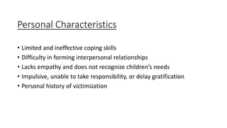 Personal Characteristics
• Limited and ineffective coping skills
• Difficulty in forming interpersonal relationships
• Lacks empathy and does not recognize children’s needs
• Impulsive, unable to take responsibility, or delay gratification
• Personal history of victimization
 