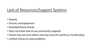 Lack of Resources/Support Systems
• Poverty
• Chronic unemployment
• Extended family friends
• Does not know how to use community supports
• Parent may not trust others and may view the world as a hostile place
• Limited choices to solve problems
 